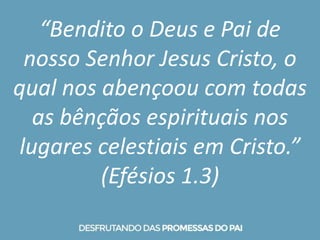 “Bendito o Deus e Pai de
nosso Senhor Jesus Cristo, o
qual nos abençoou com todas
as bênçãos espirituais nos
lugares celestiais em Cristo.”
(Efésios 1.3)
 