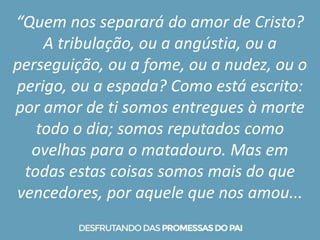 “Quem nos separará do amor de Cristo?
A tribulação, ou a angústia, ou a
perseguição, ou a fome, ou a nudez, ou o
perigo, ou a espada? Como está escrito:
por amor de ti somos entregues à morte
todo o dia; somos reputados como
ovelhas para o matadouro. Mas em
todas estas coisas somos mais do que
vencedores, por aquele que nos amou...
 