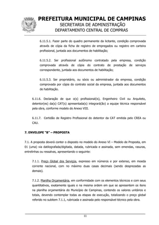 PREFEITURA MUNICIPAL DE CAMPINAS
SECRETARIA DE ADMINISTRAÇÃO
DEPARTAMENTO CENTRAL DE COMPRAS
___________________________________________________________________
11
6.11.5.1. Fazer parte do quadro permanente da licitante, condição comprovada
através de cópia da ficha de registro de empregados ou registro em carteira
profissional, juntada aos documentos de habilitação;
6.11.5.2. Ser profissional autônomo contratado pela empresa, condição
comprovada através de cópia do contrato de prestação de serviços
correspondente, juntada aos documentos de habilitação;
6.11.5.3. Ser proprietário, ou sócio ou administrador da empresa, condição
comprovada por cópia do contrato social da empresa, juntada aos documentos
de habilitação.
6.11.6. Declaração de que o(s) profissional(is), Engenheiro Civil ou Arquiteto,
detentor(es) da(s) CAT(s) apresentada(s) integrará(ão) a equipe técnica responsável
pela obra, conforme modelo do Anexo VIII.
6.11.7. Certidão de Registro Profissional do detentor da CAT emitida pelo CREA ou
CAU.
7. ENVELOPE “B” – PROPOSTA
7.1. A proposta deverá conter o disposto no modelo do Anexo VI – Modelo de Proposta, em
01 (uma) via datilografada/digitada, datada, rubricada e assinada, sem emendas, rasuras,
entrelinhas ou ressalvas, apresentando o seguinte:
7.1.1. Preço Global dos Serviços, expresso em números e por extenso, em moeda
corrente nacional, com no máximo duas casas decimais (sendo desprezadas as
demais).
7.1.2. Planilha Orçamentária, em conformidade com os elementos técnicos e com seus
quantitativos, exatamente iguais e na mesma ordem em que se apresentem os itens
na planilha orçamentária do Município de Campinas, contendo os valores unitários e
totais, devendo contemplar todas as etapas de execução, totalizando o preço global
referido no subitem 7.1.1, rubricada e assinada pelo responsável técnico pela obra.
 