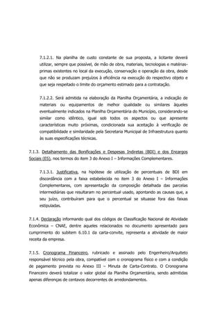 7.1.2.1. Na planilha de custo constante de sua proposta, a licitante deverá
utilizar, sempre que possível, de mão de obra, materiais, tecnologias e matérias-
primas existentes no local da execução, conservação e operação da obra, desde
que não se produzam prejuízos à eficiência na execução do respectivo objeto e
que seja respeitado o limite do orçamento estimado para a contratação.
7.1.2.2. Será admitida na elaboração da Planilha Orçamentária, a indicação de
materiais ou equipamentos de melhor qualidade ou similares àqueles
eventualmente indicados na Planilha Orçamentária do Município, considerando-se
similar como idêntico, igual sob todos os aspectos ou que apresente
características muito próximas, condicionada sua aceitação à verificação de
compatibilidade e similaridade pela Secretaria Municipal de Infraestrutura quanto
às suas especificações técnicas.
7.1.3. Detalhamento das Bonificações e Despesas Indiretas (BDI) e dos Encargos
Sociais (ES), nos termos do item 3 do Anexo I – Informações Complementares.
7.1.3.1. Justificativa, na hipótese de utilização de percentuais de BDI em
discordância com a faixa estabelecida no item 3 do Anexo I – Informações
Complementares, com apresentação da composição detalhada das parcelas
intermediárias que resultaram no percentual usado, apontando as causas que, a
seu juízo, contribuíram para que o percentual se situasse fora das faixas
estipuladas.
7.1.4. Declaração informando qual dos códigos de Classificação Nacional de Atividade
Econômica – CNAE, dentre aqueles relacionados no documento apresentado para
cumprimento do subitem 6.10.1 da carta-convite, representa a atividade de maior
receita da empresa.
7.1.5. Cronograma Financeiro, rubricado e assinado pelo Engenheiro/Arquiteto
responsável técnico pela obra, compatível com o cronograma físico e com a condição
de pagamento prevista no Anexo III – Minuta de Carta-Contrato. O Cronograma
Financeiro deverá totalizar o valor global da Planilha Orçamentária, sendo admitidas
apenas diferenças de centavos decorrentes de arredondamentos.
 