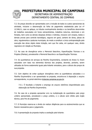 PREFEITURA MUNICIPAL DE CAMPINAS
SECRETARIA DE ADMINISTRAÇÃO
DEPARTAMENTO CENTRAL DE COMPRAS
___________________________________________________________________
13
7.2. Os preços deverão ser apresentados com a inclusão de todos os custos operacionais da
atividade, inclusive a desoneração da folha de pagamento estabelecida pela Lei nº
12.546/11, caso se aplique, os tributos eventualmente devidos e os benefícios decorrentes
de trabalhos executados em horas extraordinárias, trabalhos noturnos, dominicais e em
feriados, bem como as demais despesas diretas e indiretas, inclusive com ensaios, testes e
demais provas para controle tecnológico, seguros em geral, canteiro de obras, placas de
obra, regulamentos e posturas municipais, de modo a constituir a única contraprestação pela
execução das obras objeto desta licitação, sem que lhe caiba, em qualquer caso, direito
regressivo em relação ao Município.
7.3. No caso de divergência entre o Memorial Descritivo, Especificações Técnicas e os
Projetos (Plantas), prevalecerão o Memorial Descritivo e as Especificações Técnicas.
7.4. Os quantitativos de serviços da Planilha Orçamentária, constante do Anexo II, foram
calculados com base nos elementos técnicos dos projetos, devendo, portanto, serem
utilizados de forma exatamente iguais pela licitante vencedora, para o cálculo dos preços de
sua proposta.
7.5. Com objetivo de evitar qualquer divergência entre os quantitativos calculados e a
Planilha Orçamentária a ser apresentada na proposta, encontra-se à disposição o arquivo
correspondente, no portal eletrônico licitacoes.campinas.sp.gov.br.
7.5.1. É facultado a licitante o emprego do arquivo eletrônico disponibilizado para
elaboração da Planilha Orçamentária.
7.6. No caso de a proposta apresentar erro na multiplicação do quantitativo pelo preço
unitário apresentado, prevalecerá o preço unitário, e o cálculo será refeito pelo órgão
técnico, para fins de julgamento.
7.7. O Município reserva-se o direito de realizar diligências para os esclarecimentos que se
fizerem necessários para o julgamento.
7.8. A apresentação da proposta implica a aceitação pela licitante:
 