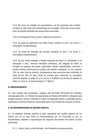 7.8.1. Do prazo de validade da proposta/lance, de 60 (sessenta) dias corridos,
contados da data limite para apresentação dos envelopes. Decorridos esses prazos,
ficam as licitantes liberadas dos compromissos assumidos.
7.8.2. Do Cronograma Físico da obra, integrante do Anexo II.
7.8.3. Do prazo de pagamento das Notas Fiscais indicado no item 4 do Anexo I –
Informações Complementares.
7.8.4. Do prazo de execução dos serviços constante no item 1 do Anexo I –
Informações Complementares.
7.8.5. De que, tendo analisado o Projeto integrante do Anexo II e constatado a sua
adequação à obra, eventuais alterações contratuais, sob alegação de falhas ou
omissões em qualquer das peças, orçamentos, plantas, especificações, memoriais e
estudos técnicos preliminares do projeto não poderão ultrapassar, no seu conjunto,
10% do valor total do contrato, computando-se esse percentual para verificação do
limite de até 25% do valor inicial do contrato, para acréscimos ou supressões,
conforme disposto no artigo 65, § 1º, da Lei nº 8.666/93, nos termos do disposto no
artigo 13, inciso II, do Decreto Federal nº 7.983/13.
8. PROCESSAMENTO
8.1. Esta licitação será processada e julgada, pela Comissão Permanente de Licitações,
nomeada pelo Exmo. Sr. Prefeito Municipal através da Portaria 84.918/2015, utilizando como
subsídio pareceres técnicos referentes à análise da habilitação jurídica, qualificação técnica,
qualificação econômico-financeira, regularidade fiscal e do conteúdo da proposta comercial.
9. DA REPRESENTAÇÃO NA SESSÃO PÚBLICA
9.1. As empresas licitantes poderão se fazer representar nas sessões públicas por um
Diretor, por um de seus Sócios ou Administradores, por um Procurador ou por um
Representante, mediante a apresentação dos seguintes documentos em original ou cópia
autenticada:
9.1.1. Diretor, Sócio ou Administrador - Ato Constitutivo da pessoa jurídica.
 