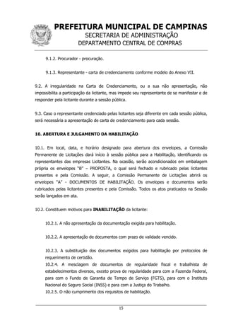 PREFEITURA MUNICIPAL DE CAMPINAS
SECRETARIA DE ADMINISTRAÇÃO
DEPARTAMENTO CENTRAL DE COMPRAS
___________________________________________________________________
15
9.1.2. Procurador - procuração.
9.1.3. Representante - carta de credenciamento conforme modelo do Anexo VII.
9.2. A irregularidade na Carta de Credenciamento, ou a sua não apresentação, não
impossibilita a participação da licitante, mas impede seu representante de se manifestar e de
responder pela licitante durante a sessão pública.
9.3. Caso o representante credenciado pelas licitantes seja diferente em cada sessão pública,
será necessária a apresentação de carta de credenciamento para cada sessão.
10. ABERTURA E JULGAMENTO DA HABILITAÇÃO
10.1. Em local, data, e horário designado para abertura dos envelopes, a Comissão
Permanente de Licitações dará início à sessão pública para a Habilitação, identificando os
representantes das empresas Licitantes. Na ocasião, serão acondicionados em embalagem
própria os envelopes “B” – PROPOSTA, o qual será fechado e rubricado pelas licitantes
presentes e pela Comissão. A seguir, a Comissão Permanente de Licitações abrirá os
envelopes “A” - DOCUMENTOS DE HABILITAÇÃO. Os envelopes e documentos serão
rubricados pelas licitantes presentes e pela Comissão. Todos os atos praticados na Sessão
serão lançados em ata.
10.2. Constituem motivos para INABILITAÇÃO da licitante:
10.2.1. A não apresentação da documentação exigida para habilitação.
10.2.2. A apresentação de documentos com prazo de validade vencido.
10.2.3. A substituição dos documentos exigidos para habilitação por protocolos de
requerimento de certidão.
10.2.4. A mesclagem de documentos de regularidade fiscal e trabalhista de
estabelecimentos diversos, exceto prova de regularidade para com a Fazenda Federal,
para com o Fundo de Garantia de Tempo de Serviço (FGTS), para com o Instituto
Nacional do Seguro Social (INSS) e para com a Justiça do Trabalho.
10.2.5. O não cumprimento dos requisitos de habilitação.
 