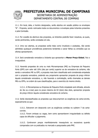PREFEITURA MUNICIPAL DE CAMPINAS
SECRETARIA DE ADMINISTRAÇÃO
DEPARTAMENTO CENTRAL DE COMPRAS
___________________________________________________________________
17
11.1. Em local, data, e horário designados, serão abertos em sessão pública os envelopes
“B” - Proposta, sendo rubricados todos os documentos e envelopes pelas licitantes presentes
e pela Comissão.
11.2. Por ocasião da abertura das propostas, as licitantes poderão fazer ressalvas, as quais,
sendo pertinentes, serão constadas em ata.
11.3. Uma vez abertas, as propostas serão tidas como imutáveis e acabadas, não sendo
admitidas quaisquer providências posteriores tendentes a sanar falhas ou omissões que as
ofertas apresentarem.
11.4. Será considerada vencedora a licitante que apresentar o Menor Preço Global, fixo e
irreajustável.
11.5. Havendo propostas de uma ou mais Microempresas (ME) ou Empresas de Pequeno
Porte (EPP) com valor até 10% (dez por cento) superior ao da vencedora do certame, não
sendo a vencedora ME ou EPP, a proposta mais bem classificada será considerada empatada
com a proposta vencedora, podendo seu proponente apresentar proposta de preço inferior
àquela considerada vencedora, e, não havendo a contratação, serão chamadas as demais
MEs ou EPPs, na ordem de suas classificações, para o exercício do mesmo direito.
11.5.1. A Microempresa ou Empresa de Pequeno Porte empatada será oficiada, através
de fax ou e-mail, para no prazo máximo de 02 (dois) dias úteis, apresentar proposta
de preço inferior àquela considerada vencedora do certame.
11.6. Serão desclassificadas as propostas que descumprirem as exigências da carta-convite,
especialmente as que:
11.6.1. Estiverem em desacordo com as exigências contidas no subitem 7 da carta-
convite.
11.6.2. Forem omissas ou vagas, bem como apresentarem irregularidade ou defeito
capaz de dificultar o julgamento.
11.6.3. Contiverem preços manifestamente inexequíveis ou excessivos quando
comparados com os praticados no mercado e pesquisados pela PMC.
 