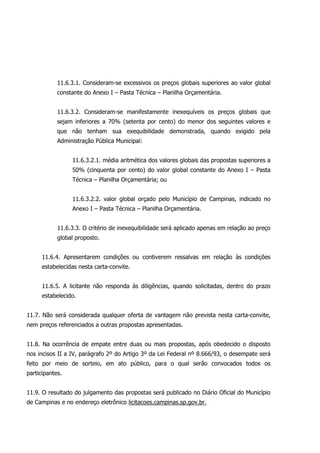 11.6.3.1. Consideram-se excessivos os preços globais superiores ao valor global
constante do Anexo I – Pasta Técnica – Planilha Orçamentária.
11.6.3.2. Consideram-se manifestamente inexequíveis os preços globais que
sejam inferiores a 70% (setenta por cento) do menor dos seguintes valores e
que não tenham sua exequibilidade demonstrada, quando exigido pela
Administração Pública Municipal:
11.6.3.2.1. média aritmética dos valores globais das propostas superiores a
50% (cinquenta por cento) do valor global constante do Anexo I – Pasta
Técnica – Planilha Orçamentária; ou
11.6.3.2.2. valor global orçado pelo Município de Campinas, indicado no
Anexo I – Pasta Técnica – Planilha Orçamentária.
11.6.3.3. O critério de inexequibilidade será aplicado apenas em relação ao preço
global proposto.
11.6.4. Apresentarem condições ou contiverem ressalvas em relação às condições
estabelecidas nesta carta-convite.
11.6.5. A licitante não responda às diligências, quando solicitadas, dentro do prazo
estabelecido.
11.7. Não será considerada qualquer oferta de vantagem não prevista nesta carta-convite,
nem preços referenciados a outras propostas apresentadas.
11.8. Na ocorrência de empate entre duas ou mais propostas, após obedecido o disposto
nos incisos II a IV, parágrafo 2º do Artigo 3º da Lei Federal nº 8.666/93, o desempate será
feito por meio de sorteio, em ato público, para o qual serão convocados todos os
participantes.
11.9. O resultado do julgamento das propostas será publicado no Diário Oficial do Município
de Campinas e no endereço eletrônico licitacoes.campinas.sp.gov.br.
 