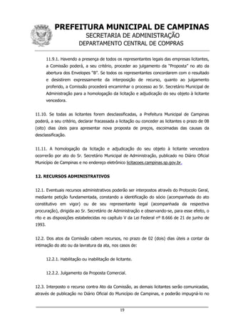 PREFEITURA MUNICIPAL DE CAMPINAS
SECRETARIA DE ADMINISTRAÇÃO
DEPARTAMENTO CENTRAL DE COMPRAS
___________________________________________________________________
19
11.9.1. Havendo a presença de todos os representantes legais das empresas licitantes,
a Comissão poderá, a seu critério, proceder ao julgamento da “Proposta” no ato da
abertura dos Envelopes “B”. Se todos os representantes concordarem com o resultado
e desistirem expressamente da interposição de recurso, quanto ao julgamento
proferido, a Comissão procederá encaminhar o processo ao Sr. Secretário Municipal de
Administração para a homologação da licitação e adjudicação do seu objeto à licitante
vencedora.
11.10. Se todas as licitantes forem desclassificadas, a Prefeitura Municipal de Campinas
poderá, a seu critério, declarar fracassada a licitação ou conceder as licitantes o prazo de 08
(oito) dias úteis para apresentar nova proposta de preços, escoimadas das causas da
desclassificação.
11.11. A homologação da licitação e adjudicação do seu objeto à licitante vencedora
ocorrerão por ato do Sr. Secretário Municipal de Administração, publicado no Diário Oficial
Município de Campinas e no endereço eletrônico licitacoes.campinas.sp.gov.br.
12. RECURSOS ADMINISTRATIVOS
12.1. Eventuais recursos administrativos poderão ser interpostos através do Protocolo Geral,
mediante petição fundamentada, constando a identificação do sócio (acompanhada do ato
constitutivo em vigor) ou de seu representante legal (acompanhada da respectiva
procuração), dirigida ao Sr. Secretário de Administração e observando-se, para esse efeito, o
rito e as disposições estabelecidas no capítulo V da Lei Federal nº 8.666 de 21 de junho de
1993.
12.2. Dos atos da Comissão cabem recursos, no prazo de 02 (dois) dias úteis a contar da
intimação do ato ou da lavratura da ata, nos casos de:
12.2.1. Habilitação ou inabilitação de licitante.
12.2.2. Julgamento da Proposta Comercial.
12.3. Interposto o recurso contra Ato da Comissão, as demais licitantes serão comunicadas,
através de publicação no Diário Oficial do Município de Campinas, e poderão impugná-lo no
 