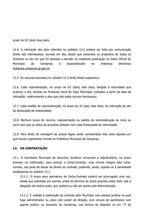 prazo de 02 (dois) dias úteis.
12.4. A intimação dos atos referidos no subitem 12.2 poderá ser feita por comunicação
direta aos interessados, lavrada em ata, desde que presentes os prepostos de todas as
licitantes no ato em que foi adotada a decisão ou mediante publicação no Diário Oficial do
Município de Campinas e disponibilizado no endereço eletrônico
licitacoes.campinas.sp.gov.br.
12.5. Os recursos previstos no subitem 12.2 terão efeito suspensivo.
12.6. Cabe representação, no prazo de 02 (dois) dias úteis, dirigida à autoridade que
praticou o ato, através do Protocolo Geral do Paço Municipal, contados a partir da data da
intimação, relativamente a atos que não caiba recurso hierárquico.
12.7. Cabe pedido de reconsideração, no prazo de 10 (dez) dias úteis, da intimação do ato
de declaração de inidoneidade.
12.8. Nenhum prazo de recurso, representação ou pedido de reconsideração se inicia ou
corre sem que os autos do processo estejam com vista franqueada ao interessado.
12.9. Para efeito de contagem de prazos legais serão considerados dias úteis aqueles em
que houver expediente normal na Prefeitura Municipal de Campinas.
13. DA CONTRATAÇÃO
13.1. A Secretaria Municipal de Assuntos Jurídicos convocará a adjudicatária, no prazo
previsto na notificação, para assinar a Carta-Contrato, cuja minuta integra esta carta-
convite, sob pena de decair do direito ao contrato, podendo, ainda, sujeitar-se à penalidade
estabelecida no subitem 15.1.
13.1.1. O prazo para assinatura da Carta-Contrato poderá ser prorrogado uma vez,
desde que solicitado por escrito, antes do término do prazo previsto neste item, sob a
alegação de motivo justo, que poderá ou não ser aceito pela Administração.
13.1.2. É vedada a celebração de contrato pelo Município com pessoa jurídica na qual
haja administrador ou sócio com poder de direção, com vínculo de parentesco com
agente político ou Vereador de Campinas, nos termos do disposto no art. 7º do
 