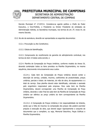 PREFEITURA MUNICIPAL DE CAMPINAS
SECRETARIA DE ADMINISTRAÇÃO
DEPARTAMENTO CENTRAL DE COMPRAS
___________________________________________________________________
21
Decreto Municipal nº 17.437/11. Considera-se agente político o Chefe do Poder
Executivo, o Vice-Prefeito, o Presidente ou Diretor Presidente de entidades da
Administração indireta, os Secretários municipais, nos termos do art. 2º, inciso IV, do
mesmo Decreto.
13.2. No ato da assinatura, deverão ser apresentados os seguintes documentos:
13.2.1. Procuração ou Ato Constitutivo;
13.2.2. Cédula de Identificação;
13.2.3. Comprovante de recolhimento da garantia de adimplemento contratual, nos
termos do item 14 desta carta-convite; e
13.2.4. Planilha de Composição de Preços Unitários, conforme modelo do Anexo IX,
devendo contemplar todos os itens previstos na Planilha Orçamentária, na mesma
sequência, descrevendo minuciosamente seus custos.
13.2.4.1. Cada item da Composição de Preços Unitários deverá conter a
descrição do serviço, unidade, insumos, coeficientes de produtividade, preços
unitários, parciais e totais: de materiais, de mão de obra, de equipamentos e o
total do serviço. Essa planilha deverá estar identificada, rubricada e assinada
pelo engenheiro responsável pela empresa. Para cada item da Planilha
Orçamentária, deverá corresponder uma Planilha de Composição de Preço
Unitário, devendo o valor final de cada item da Planilha de Composição de Preço
Unitário ser idêntico ao preço unitário do item correspondente da Planilha
Orçamentária.
13.2.4.2. A Composição de Preços Unitários é de responsabilidade da licitante,
sendo que a falta de insumos na composição dos preços não poderá acarretar
prejuízo à execução da obra, que deverá seguir rigorosamente o conjunto de
documentos que a compõem, ou seja, Memorial Descritivo, Peças Gráficas e
Planilha Orçamentária.
 