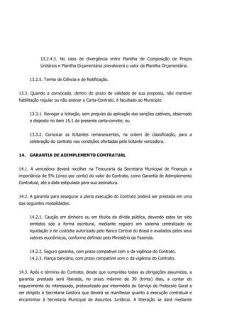 13.2.4.3. No caso de divergência entre Planilha de Composição de Preços
Unitários e Planilha Orçamentária prevalecerá o valor da Planilha Orçamentária.
13.2.5. Termo de Ciência e de Notificação.
13.3. Quando a convocada, dentro do prazo de validade de sua proposta, não mantiver
habilitação regular ou não assinar a Carta-Contrato, é facultado ao Município:
13.3.1. Revogar a licitação, sem prejuízo da aplicação das sanções cabíveis, observado
o disposto no item 15.1 da presente carta-convite; ou
13.3.2. Convocar as licitantes remanescentes, na ordem de classificação, para a
celebração do contrato nas condições ofertadas pela licitante vencedora.
14. GARANTIA DE ADIMPLEMENTO CONTRATUAL
14.1. A vencedora deverá recolher na Tesouraria da Secretaria Municipal de Finanças a
importância de 5% (cinco por cento) do valor do Contrato, como Garantia de Adimplemento
Contratual, até a data estipulada para sua assinatura.
14.2. A garantia para assegurar a plena execução do Contrato poderá ser prestada em uma
das seguintes modalidades:
14.2.1. Caução em dinheiro ou em títulos da dívida pública, devendo estes ter sido
emitidos sob a forma escritural, mediante registro em sistema centralizado de
liquidação e de custódia autorizado pelo Banco Central do Brasil e avaliados pelos seus
valores econômicos, conforme definido pelo Ministério da Fazenda.
14.2.2. Seguro garantia, com prazo compatível com o da vigência do Contrato.
14.2.3. Fiança bancária, com prazo compatível com o da vigência do Contrato.
14.3. Após o término do Contrato, desde que cumpridas todas as obrigações assumidas, a
garantia prestada será liberada, no prazo máximo de 30 (trinta) dias, a contar do
requerimento do interessado, protocolizado por intermédio do Serviço de Protocolo Geral a
ser dirigido à Secretaria Gestora que deverá se manifestar quanto à execução contratual e
encaminhar à Secretaria Municipal de Assuntos Jurídicos. A liberação se dará mediante
 