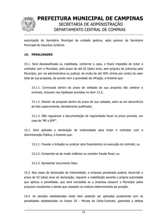 PREFEITURA MUNICIPAL DE CAMPINAS
SECRETARIA DE ADMINISTRAÇÃO
DEPARTAMENTO CENTRAL DE COMPRAS
___________________________________________________________________
23
autorização do Secretário Municipal da unidade gestora, após parecer da Secretaria
Municipal de Assuntos Jurídicos.
15. PENALIDADES
15.1. Será desclassificada ou inabilitada, conforme o caso, e ficará impedida de licitar e
contratar com o Município, pelo prazo de até 02 (dois) anos, sem prejuízo da cobrança pelo
Município, por via administrativa ou judicial, de multa de até 30% (trinta por cento) do valor
total de sua proposta, de acordo com a gravidade da infração, a licitante que:
15.1.1. Convocada dentro do prazo de validade da sua proposta não celebrar o
contrato, inclusive nas hipóteses previstas no item 13.3;
15.1.2. Desistir da proposta dentro do prazo de sua validade, salvo se em decorrência
de fato superveniente, devidamente justificado;
15.1.3. Não regularizar a documentação de regularidade fiscal no prazo previsto, em
caso de ‘ME e EPP”.
15.2. Será aplicada a declaração de inidoneidade para licitar e contratar com a
Administração Pública, à licitante que:
15.2.1. Fraudar a licitação ou praticar atos fraudulentos na execução do contrato; ou
15.2.2. Comportar-se de modo inidôneo ou cometer fraude fiscal; ou
15.2.3. Apresentar documento falso.
15.3. Nos casos de declaração de inidoneidade, a empresa penalizada poderá, decorrido o
prazo de 02 (dois) anos da declaração, requerer a reabilitação perante a própria autoridade
que aplicou a penalidade, que será concedida se a empresa ressarcir o Município pelos
prejuízos resultantes e desde que cessados os motivos determinantes da punição.
15.4. As sanções estabelecidas neste item poderão ser aplicadas juntamente com as
penalidades estabelecidas no Anexo III - Minuta de Carta-Contrato, garantida a defesa
 