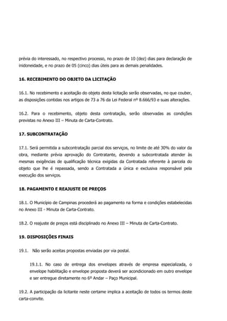 prévia do interessado, no respectivo processo, no prazo de 10 (dez) dias para declaração de
inidoneidade, e no prazo de 05 (cinco) dias úteis para as demais penalidades.
16. RECEBIMENTO DO OBJETO DA LICITAÇÃO
16.1. No recebimento e aceitação do objeto desta licitação serão observadas, no que couber,
as disposições contidas nos artigos de 73 a 76 da Lei Federal nº 8.666/93 e suas alterações.
16.2. Para o recebimento, objeto desta contratação, serão observadas as condições
previstas no Anexo III – Minuta de Carta-Contrato.
17. SUBCONTRATAÇÃO
17.1. Será permitida a subcontratação parcial dos serviços, no limite de até 30% do valor da
obra, mediante prévia aprovação do Contratante, devendo a subcontratada atender às
mesmas exigências de qualificação técnica exigidas da Contratada referente à parcela do
objeto que lhe é repassada, sendo a Contratada a única e exclusiva responsável pela
execução dos serviços.
18. PAGAMENTO E REAJUSTE DE PREÇOS
18.1. O Município de Campinas procederá ao pagamento na forma e condições estabelecidas
no Anexo III - Minuta de Carta-Contrato.
18.2. O reajuste de preços está disciplinado no Anexo III – Minuta de Carta-Contrato.
19. DISPOSIÇÕES FINAIS
19.1. Não serão aceitas propostas enviadas por via postal.
19.1.1. No caso de entrega dos envelopes através de empresa especializada, o
envelope habilitação e envelope proposta deverá ser acondicionado em outro envelope
e ser entregue diretamente no 6º Andar – Paço Municipal.
19.2. A participação da licitante neste certame implica a aceitação de todos os termos deste
carta-convite.
 