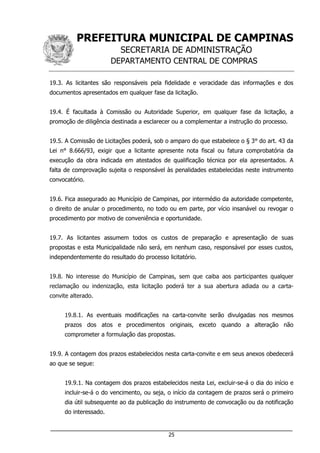 PREFEITURA MUNICIPAL DE CAMPINAS
SECRETARIA DE ADMINISTRAÇÃO
DEPARTAMENTO CENTRAL DE COMPRAS
___________________________________________________________________
25
19.3. As licitantes são responsáveis pela fidelidade e veracidade das informações e dos
documentos apresentados em qualquer fase da licitação.
19.4. É facultada à Comissão ou Autoridade Superior, em qualquer fase da licitação, a
promoção de diligência destinada a esclarecer ou a complementar a instrução do processo.
19.5. A Comissão de Licitações poderá, sob o amparo do que estabelece o § 3° do art. 43 da
Lei n° 8.666/93, exigir que a licitante apresente nota fiscal ou fatura comprobatória da
execução da obra indicada em atestados de qualificação técnica por ela apresentados. A
falta de comprovação sujeita o responsável às penalidades estabelecidas neste instrumento
convocatório.
19.6. Fica assegurado ao Município de Campinas, por intermédio da autoridade competente,
o direito de anular o procedimento, no todo ou em parte, por vício insanável ou revogar o
procedimento por motivo de conveniência e oportunidade.
19.7. As licitantes assumem todos os custos de preparação e apresentação de suas
propostas e esta Municipalidade não será, em nenhum caso, responsável por esses custos,
independentemente do resultado do processo licitatório.
19.8. No interesse do Município de Campinas, sem que caiba aos participantes qualquer
reclamação ou indenização, esta licitação poderá ter a sua abertura adiada ou a carta-
convite alterado.
19.8.1. As eventuais modificações na carta-convite serão divulgadas nos mesmos
prazos dos atos e procedimentos originais, exceto quando a alteração não
comprometer a formulação das propostas.
19.9. A contagem dos prazos estabelecidos nesta carta-convite e em seus anexos obedecerá
ao que se segue:
19.9.1. Na contagem dos prazos estabelecidos nesta Lei, excluir-se-á o dia do início e
incluir-se-á o do vencimento, ou seja, o início da contagem de prazos será o primeiro
dia útil subsequente ao da publicação do instrumento de convocação ou da notificação
do interessado.
 