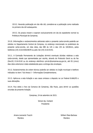 19.9.2. Havendo publicação em dia não útil, considera-se a publicação como realizada
no primeiro dia útil subsequente.
19.9.3. Os prazos iniciam e expiram exclusivamente em dia de expediente normal na
Prefeitura Municipal de Campinas.
19.10. Informações e esclarecimentos adicionais sobre a presente carta-convite poderão ser
obtidos no Departamento Central de Compras, no endereço mencionado no preâmbulo da
presente carta-convite, em dias úteis, das 08h às 12h e das 13h às 16h30min, pelos
telefones (19) 2116-0303/0678 ou pelo fax (19) 2116-0142.
19.11. A Comissão Permanente de Licitações dirimirá eventuais dúvidas relativas a esta
carta-convite, desde que apresentadas por escrito, através do Protocolo Geral ou do fax
(0xx19) 2116-0142 ou do endereço eletrônico cpl.dcc@campinas.sp.gov.br, até 05 (cinco)
dias úteis anteriores à data estabelecida para a entrega dos envelopes.
19.12. Esclarecimentos de ordem técnica poderão ser obtidos no órgão municipal e telefone
indicados no item 7 do Anexo I – Informações Complementares.
19.13. Aplica-se a esta licitação e aos casos omissos o disposto na Lei Federal 8.666/93 e
suas alterações.
19.14. Fica eleito o foro da Comarca de Campinas, São Paulo, para dirimir as questões
oriundas da presente licitação.
Campinas, 24 de setembro de 2015.
Simoni Ap. Contant
Presidente
Ariana Leonardo Tracchi William Maia Barbosa
Membro Membro
 