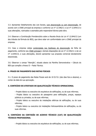 3.3. Apresentar Detalhamento das Leis Sociais, com desoneração ou sem desoneração, de
acordo com o CNAE principal da empresa e conforme Lei nº 12.546/11 e Lei nº 12.844/13 e
suas alterações, rubricados e assinados pelo responsável técnico pela obra.
3.4. Observar a Contribuição Previdenciária sobre a Receita Bruta da Lei nº 12.844/13 (um
dos tributos da fórmula do BDI), que deve estar em conformidade com o CNAE principal da
empresa.
3.5. Caso a empresa esteja contemplada nas hipóteses de desoneração da folha de
pagamento, conforme seu CNAE principal e demais disposições da Lei nº 12.546/11 e da Lei
nº 12.844/13, e suas alterações, deverá apresentar sua proposta comercial devidamente
desonerada.
3.6. Observar o campo “Atenção”, situado abaixo da Planilha Demonstrativa – Cálculo do
BDI que compõe o Anexo II – Pasta Técnica.
4. PRAZO DE PAGAMENTO DAS NOTAS FISCAIS
4.1. O prazo de pagamento das Notas Fiscais será de 10 D.F.D. (dez dias fora a dezena), a
contar da data de sua aprovação.
5. CONTEÚDO DO ATESTADO DE QUALIFICAÇÃO TÉCNICO-OPERACIONAL
- Projeto básico ou executivo de arquitetura de edificações, ou de suas reformas;
- Projeto básico ou executivo de paisagismo para edificações, praças, espaços
públicos ou privados, ou de suas reformas;
- Projeto básico ou executivo de instalações elétricas de edificações, ou de suas
reformas;
- Projeto básico ou executivo de instalações hidrossanitárias de edificações, ou de
suas reformas.
6. CONTEÚDO DA CERTIDÃO DE ACERVO TÉCNICO (CAT) DE QUALIFICAÇÃO
TÉCNICO-PROFISSIONAL
- Projeto básico ou executivo de arquitetura de edificações, ou de suas reformas;
 