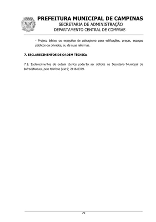 PREFEITURA MUNICIPAL DE CAMPINAS
SECRETARIA DE ADMINISTRAÇÃO
DEPARTAMENTO CENTRAL DE COMPRAS
___________________________________________________________________
29
- Projeto básico ou executivo de paisagismo para edificações, praças, espaços
públicos ou privados, ou de suas reformas.
7. ESCLARECIMENTOS DE ORDEM TÉCNICA
7.1. Esclarecimentos de ordem técnica poderão ser obtidos na Secretaria Municipal de
Infraestrutura, pelo telefone (xx19) 2116-0379.
 