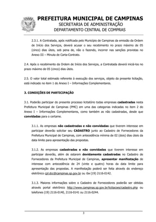 PREFEITURA MUNICIPAL DE CAMPINAS
SECRETARIA DE ADMINISTRAÇÃO
DEPARTAMENTO CENTRAL DE COMPRAS
___________________________________________________________________
3
2.3.1. A Contratada, após notificada pelo Município de Campinas da emissão da Ordem
de Início dos Serviços, deverá acusar o seu recebimento no prazo máximo de 05
(cinco) dias úteis, sob pena de, não o fazendo, incorrer nas sanções previstas no
Anexo III – Minuta de Carta-Contrato.
2.4. Após o recebimento da Ordem de Início dos Serviços, a Contratada deverá iniciá-los no
prazo máximo de 05 (cinco) dias úteis.
2.5. O valor total estimado referente à execução dos serviços, objeto da presente licitação,
está indicado no item 1 do Anexo I – Informações Complementares.
3. CONDIÇÕES DE PARTICIPAÇÃO
3.1. Poderão participar do presente processo licitatório todas empresas cadastradas nesta
Prefeitura Municipal de Campinas (PMC) em uma das categorias indicadas no item 2 do
Anexo I – Informações Complementares, como também as não cadastradas, desde que
convidadas para o certame.
3.1.1. As empresas não cadastradas e não convidadas que tiverem interesse em
participar deverão solicitar seu CADASTRO junto ao Cadastro de Fornecedores da
Prefeitura Municipal de Campinas, com antecedência mínima de 02 (dois) dias úteis da
data limite para apresentação das propostas.
3.1.2. As empresas cadastradas e não convidadas que tiverem interesse em
participar deverão, além de estarem devidamente cadastradas no Cadastro de
Fornecedores da Prefeitura Municipal de Campinas, apresentar manifestação de
interesse com antecedência de 24 (vinte e quatro) horas da data limite para
apresentação das propostas. A manifestação poderá ser feita através do endereço
eletrônico cpl.dcc@campinas.sp.gov.br ou fax (19) 2116-0142.
3.1.3. Maiores informações sobre o Cadastro de Fornecedores poderão ser obtidas
através portal eletrônico http://www.campinas.sp.gov.br/licitacoes/cadastro.php ou
telefones (19) 2116-0140, 2116-0141 ou 2116-0244.
 