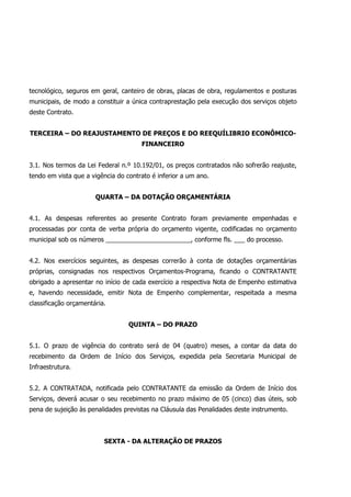 tecnológico, seguros em geral, canteiro de obras, placas de obra, regulamentos e posturas
municipais, de modo a constituir a única contraprestação pela execução dos serviços objeto
deste Contrato.
TERCEIRA – DO REAJUSTAMENTO DE PREÇOS E DO REEQUÍLIBRIO ECONÔMICO-
FINANCEIRO
3.1. Nos termos da Lei Federal n.º 10.192/01, os preços contratados não sofrerão reajuste,
tendo em vista que a vigência do contrato é inferior a um ano.
QUARTA – DA DOTAÇÃO ORÇAMENTÁRIA
4.1. As despesas referentes ao presente Contrato foram previamente empenhadas e
processadas por conta de verba própria do orçamento vigente, codificadas no orçamento
municipal sob os números ________________________, conforme fls. ___ do processo.
4.2. Nos exercícios seguintes, as despesas correrão à conta de dotações orçamentárias
próprias, consignadas nos respectivos Orçamentos-Programa, ficando o CONTRATANTE
obrigado a apresentar no início de cada exercício a respectiva Nota de Empenho estimativa
e, havendo necessidade, emitir Nota de Empenho complementar, respeitada a mesma
classificação orçamentária.
QUINTA – DO PRAZO
5.1. O prazo de vigência do contrato será de 04 (quatro) meses, a contar da data do
recebimento da Ordem de Início dos Serviços, expedida pela Secretaria Municipal de
Infraestrutura.
5.2. A CONTRATADA, notificada pelo CONTRATANTE da emissão da Ordem de Início dos
Serviços, deverá acusar o seu recebimento no prazo máximo de 05 (cinco) dias úteis, sob
pena de sujeição às penalidades previstas na Cláusula das Penalidades deste instrumento.
SEXTA - DA ALTERAÇÃO DE PRAZOS
 