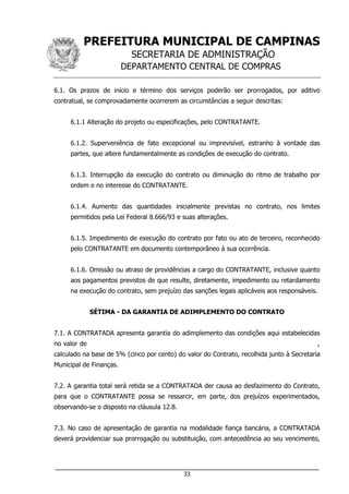 PREFEITURA MUNICIPAL DE CAMPINAS
SECRETARIA DE ADMINISTRAÇÃO
DEPARTAMENTO CENTRAL DE COMPRAS
___________________________________________________________________
33
6.1. Os prazos de início e término dos serviços poderão ser prorrogados, por aditivo
contratual, se comprovadamente ocorrerem as circunstâncias a seguir descritas:
6.1.1 Alteração do projeto ou especificações, pelo CONTRATANTE.
6.1.2. Superveniência de fato excepcional ou imprevisível, estranho à vontade das
partes, que altere fundamentalmente as condições de execução do contrato.
6.1.3. Interrupção da execução do contrato ou diminuição do ritmo de trabalho por
ordem e no interesse do CONTRATANTE.
6.1.4. Aumento das quantidades inicialmente previstas no contrato, nos limites
permitidos pela Lei Federal 8.666/93 e suas alterações.
6.1.5. Impedimento de execução do contrato por fato ou ato de terceiro, reconhecido
pelo CONTRATANTE em documento contemporâneo à sua ocorrência.
6.1.6. Omissão ou atraso de providências a cargo do CONTRATANTE, inclusive quanto
aos pagamentos previstos de que resulte, diretamente, impedimento ou retardamento
na execução do contrato, sem prejuízo das sanções legais aplicáveis aos responsáveis.
SÉTIMA - DA GARANTIA DE ADIMPLEMENTO DO CONTRATO
7.1. A CONTRATADA apresenta garantia do adimplemento das condições aqui estabelecidas
no valor de ,
calculado na base de 5% (cinco por cento) do valor do Contrato, recolhida junto à Secretaria
Municipal de Finanças.
7.2. A garantia total será retida se a CONTRATADA der causa ao desfazimento do Contrato,
para que o CONTRATANTE possa se ressarcir, em parte, dos prejuízos experimentados,
observando-se o disposto na cláusula 12.8.
7.3. No caso de apresentação de garantia na modalidade fiança bancária, a CONTRATADA
deverá providenciar sua prorrogação ou substituição, com antecedência ao seu vencimento,
 