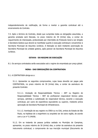 independentemente de notificação, de forma a manter a garantia contratual até o
encerramento do Contrato.
7.4. Após o término do Contrato, desde que cumpridas todas as obrigações assumidas, a
garantia prestada será liberada, no prazo máximo de 30 (trinta) dias, a contar do
requerimento do interessado, protocolizado por intermédio do Protocolo Geral a ser dirigido
à Secretaria Gestora que deverá se manifestar quanto à execução contratual e encaminhar à
Secretaria Municipal de Assuntos Jurídicos. A liberação se dará mediante autorização do
Secretário Municipal da unidade gestora, após parecer da Secretaria Municipal de Assuntos
Jurídicos.
OITAVA - DO REGIME DE EXECUÇÃO
8.1. Os serviços contratados serão executados sob o regime de empreitada por preço global.
NONA - DAS OBRIGAÇÕES DA CONTRATADA
9.1. A CONTRATADA obriga-se a:
9.1.1. Apresentar os seguintes comprovantes, cujas taxas deverão ser pagas pela
CONTRATADA, no prazo máximo de 30 (trinta) dias, a contar da assinatura do
presente Contrato:
9.1.1.1. Anotação de Responsabilidade Técnica – ART ou Registro de
Responsabilidade Técnica – RRT do profissional responsável técnico pelos
serviços, admitida a substituição do responsável técnico, durante a execução
contratual, por outro de experiência equivalente ou superior, mediante prévia
aprovação da Secretaria Municipal de Infraestrutura.
9.1.1.2. Averbação de seu registro no CREA ou no CAU, ambos do Estado de São
Paulo, na hipótese de o engenheiro ou arquiteto ser de outra região, de acordo
com a Lei n° 5.194/66.
9.1.2. Em se tratando de pessoa jurídica sediada no Município de Campinas,
apresentar, no prazo máximo de 30 (trinta) dias, a contar da assinatura do presente
instrumento contratual, o comprovante de sua inscrição municipal (Documento de
 