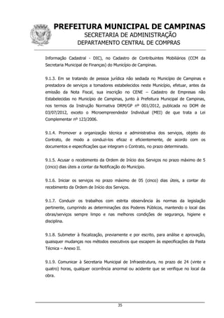 PREFEITURA MUNICIPAL DE CAMPINAS
SECRETARIA DE ADMINISTRAÇÃO
DEPARTAMENTO CENTRAL DE COMPRAS
___________________________________________________________________
35
Informação Cadastral - DIC), no Cadastro de Contribuintes Mobiliários (CCM da
Secretaria Municipal de Finanças) do Município de Campinas.
9.1.3. Em se tratando de pessoa jurídica não sediada no Município de Campinas e
prestadora de serviços a tomadores estabelecidos neste Município, efetuar, antes da
emissão da Nota Fiscal, sua inscrição no CENE – Cadastro de Empresas não
Estabelecidas no Município de Campinas, junto à Prefeitura Municipal de Campinas,
nos termos da Instrução Normativa DRM/GP nº 001/2012, publicada no DOM de
03/07/2012, exceto o Microempreendedor Individual (MEI) de que trata a Lei
Complementar nº 123/2006.
9.1.4. Promover a organização técnica e administrativa dos serviços, objeto do
Contrato, de modo a conduzi-los eficaz e eficientemente, de acordo com os
documentos e especificações que integram o Contrato, no prazo determinado.
9.1.5. Acusar o recebimento da Ordem de Início dos Serviços no prazo máximo de 5
(cinco) dias úteis a contar da Notificação do Município.
9.1.6. Iniciar os serviços no prazo máximo de 05 (cinco) dias úteis, a contar do
recebimento da Ordem de Início dos Serviços.
9.1.7. Conduzir os trabalhos com estrita observância às normas da legislação
pertinente, cumprindo as determinações dos Poderes Públicos, mantendo o local das
obras/serviços sempre limpo e nas melhores condições de segurança, higiene e
disciplina.
9.1.8. Submeter à fiscalização, previamente e por escrito, para análise e aprovação,
quaisquer mudanças nos métodos executivos que escapem às especificações da Pasta
Técnica – Anexo II.
9.1.9. Comunicar à Secretaria Municipal de Infraestrutura, no prazo de 24 (vinte e
quatro) horas, qualquer ocorrência anormal ou acidente que se verifique no local da
obra.
 