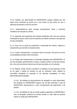 9.1.10. Paralisar, por determinação do CONTRATANTE, qualquer trabalho que não
esteja sendo executado de acordo com a boa técnica ou que ponha em risco a
segurança de pessoas ou bens de terceiros.
9.1.11. Responsabilizar-se pelos encargos previdenciários, fiscais e comerciais
resultantes da execução do contrato.
9.1.12. Responder pelo pagamento dos encargos trabalhistas, bem como por eventual
contratação de seguro contra riscos de acidentes de trabalho inerentes à execução dos
serviços contratados.
9.1.13. Arcar com os custos de combustível e manutenção dos veículos, máquinas e
equipamentos que porventura necessite utilizar.
9.1.14. Cumprir rigorosamente o cronograma físico do serviços, sob pena de incorrer
nas penalidades previstas neste instrumento.
9.1.15. Prestar todo esclarecimento ou informação solicitados pelo CONTRATANTE, ou
por seus prepostos, garantindo-lhes o acesso, a qualquer tempo, ao local dos serviços,
bem como aos documentos relativos aos serviços executados ou em execução.
9.1.16. Reparar, corrigir, remover, reconstruir, ou substituir, às suas expensas, no total
ou em parte, o objeto do contrato em que se verificarem vícios, defeitos ou
incorreções resultantes da execução ou de materiais empregados, no prazo
determinado pela Fiscalização.
9.1.16.1. Na hipótese de descumprimento da obrigação no prazo determinado,
fica facultado ao CONTRATANTE requerer que ela seja executada à custa da
CONTRATADA, descontando-se o valor correspondente dos pagamentos a ela
devidos.
9.1.16.2. Na hipótese de não ser devido qualquer pagamento à CONTRATADA o
valor da obrigação constituirá uma dívida vencida e o valor dado em garantia
poderá ser retido pelo CONTRATANTE.
 