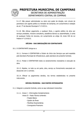 PREFEITURA MUNICIPAL DE CAMPINAS
SECRETARIA DE ADMINISTRAÇÃO
DEPARTAMENTO CENTRAL DE COMPRAS
___________________________________________________________________
37
9.1.17. Não possuir administrador ou sócio com poder de direção, com vínculo de
parentesco com agente político ou Vereador de Campinas, em cumprimento à vedação
do art. 7º do Decreto Municipal nº 17.437/11.
9.1.18. Não efetuar pagamento, a qualquer título, a agente público da ativa por
serviços prestados, inclusive consultoria, assistência técnica ou assemelhados, à conta
de quaisquer fontes de recursos, em cumprimento ao artigo 18, inciso VIII da Lei
Federal nº 12.919/13.
DÉCIMA - DAS OBRIGAÇÕES DO CONTRATANTE
10.1. O CONTRATANTE obriga-se a:
10.1.1. Fornecer à CONTRATADA a Ordem de Início dos Serviços que será expedida
pela Secretaria Municipal de Infraestrutura, após assinatura do presente Contrato.
10.1.2. Prestar à CONTRATADA todos os esclarecimentos necessários à execução da
obra.
10.1.3. Rejeitar, no todo ou em parte, obra, serviço ou fornecimento executado em
desacordo com o contrato.
10.1.4. Efetuar os pagamentos devidos, nos termos estabelecidos no presente
instrumento.
DÉCIMA PRIMEIRA - DAS PARTES INTEGRANTES
11.1. Integram o presente Contrato, como se aqui estivessem transcritos:
11.1.1. Anexo I – Informações Complementares
Anexo II – Pasta Técnica contendo:
- Projeto Básico
- Quadro de Áreas
- Planilhas Orçamentárias
- Cronograma Financeiro
 