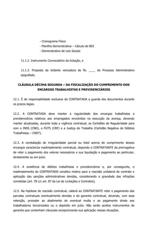 - Cronograma Físico
- Planilha Demonstrativa – Cálculo de BDI
- Demonstrativo de Leis Sociais
11.1.2. Instrumento Convocatório da licitação, e
11.1.3. Proposta da licitante vencedora de fls. ____ do Processo Administrativo
epigrafado.
CLÁUSULA DÉCIMA SEGUNDA – DA FISCALIZAÇÃO DO CUMPRIMENTO DOS
ENCARGOS TRABALHISTAS E PREVIDENCIÁRIOS
12.1. É de responsabilidade exclusiva da CONTRATADA a guarda dos documentos durante
os prazos legais.
12.2. A CONTRATADA deve manter a regularidade dos encargos trabalhistas e
previdenciários relativos aos empregados envolvidos na execução da avença, devendo
manter atualizadas, durante toda a vigência contratual, as Certidões de Regularidade para
com o INSS (CND), o FGTS (CRF) e a Justiça do Trabalho (Certidão Negativa de Débitos
Trabalhistas – CNDT).
12.3. A constatação de irregularidade parcial ou total acerca do cumprimento desses
encargos caracteriza inadimplemento contratual, dispondo o CONTRATANTE da prerrogativa
de reter o pagamento dos valores necessários a sua liquidação e pagamento ao particular,
diretamente ou em juízo.
12.4. A existência de débitos trabalhistas e previdenciários e, por conseguinte, o
inadimplemento do CONTRATADO constitui motivo para a rescisão unilateral do contrato e
aplicação das sanções administrativas devidas, considerando a gravidade das infrações
cometidas (art. 78 c/c art. 87 da Lei de Licitações e Contratos).
12.5. Na hipótese de rescisão contratual, caberá ao CONTRATANTE reter o pagamento das
parcelas contratuais eventualmente devidas e da garantia contratual, devendo, com essa
retenção, proceder ao abatimento de eventual multa e ao pagamento direto aos
trabalhadores terceirizados ou o depósito em juízo. Não serão aceitos instrumentos de
garantia que contenham cláusulas excepcionando sua aplicação nessas situações.
 