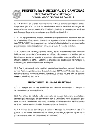 PREFEITURA MUNICIPAL DE CAMPINAS
SECRETARIA DE ADMINISTRAÇÃO
DEPARTAMENTO CENTRAL DE COMPRAS
___________________________________________________________________
39
12.6. A devolução da garantia de adimplemento contratual somente será liberada após a
comprovação pela CONTRATADA, da inexistência de débitos trabalhistas em relação aos
empregados que atuaram na execução do objeto do contrato, o que deverá ser verificado
pela Secretaria Gestora no momento oportuno definido na cláusula 7.4.
12.7. Caso o pagamento dos encargos trabalhistas e/ou previdenciários não ocorra até o fim
do 2º (segundo) mês após o encerramento da vigência contratual, a garantia será utilizada
pelo CONTRATANTE para o pagamento das verbas trabalhistas diretamente aos empregados
prejudicados ou mediante depósito em juízo, sem prejuízo da rescisão contratual.
12.8. Os prestadores de serviços (pessoa jurídica), exceto o Microempreendedor Individual
(MEI) de que trata a Lei Complementar nº 123/06, não estabelecidos no Município de
Campinas que prestarem serviços a tomadores estabelecidos neste município terão que
efetuar o cadastro no CENE – Cadastro de Empresas não Estabelecidas no Município de
Campinas, junto à Prefeitura Municipal de Campinas.
12.9. Caso o prestador de outro município não esteja cadastrado no momento da emissão
da Nota Fiscal, independentemente de sua atividade, o CONTRATANTE tomador do serviço,
realizará a retenção de forma automática. Para tanto, o cadastro no CENE deve ser realizado
antes da emissão da Nota Fiscal.
DÉCIMA TERCEIRA - DA MEDIÇÃO DOS SERVIÇOS
13.1. A medição dos serviços contratados será efetuada mensalmente e entregue à
Secretaria Municipal de Infraestrutura.
13.2. Para efeitos de medição serão considerados os serviços efetivamente executados e
atestados pela fiscalização, em conformidade com o Cronograma Físico estabelecido pelo
CONTRATANTE, consideradas, para tanto, a qualidade dos materiais e mão de obra utilizada
de forma a atender as especificações técnicas do Memorial Descritivo.
13.3. A medição deverá ser entregue à Secretaria Municipal de Infraestrutura até o 5°
(quinto) dia útil do mês subsequente ao da realização dos serviços, que terá o prazo de 05
(cinco) dias úteis para a sua conferência e processamento.
 
