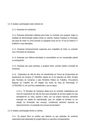 3.3. É vedada a participação neste certame de:
3.1.1. Empresas em consórcios;
3.1.2. Empresas declaradas inidôneas para licitar ou contratar com qualquer órgão ou
entidade da Administração pública direta ou indireta, Federal, Estadual ou Municipal,
sob pena de incidir no crime previsto no parágrafo único do art. 97 da Lei Federal n.º
8.666/93 e suas alterações;
3.1.3. Empresas temporariamente suspensas e/ou impedidas de licitar ou contratar
com o Município de Campinas;
3.1.4. Empresas com falência decretada ou concordatária ou em recuperação judicial
ou extrajudicial;
3.1.5. Empresas das quais participe, a qualquer título, servidor público municipal de
Campinas;
3.1.6. Cooperativa de mão de obra, em atendimento ao Termo de Compromisso de
Ajustamento de Conduta nº 438/2003, datado de 24 de setembro de 2003, firmado
pelo Município de Campinas e pelo Ministério Público do Trabalho, Procuradoria
Regional do Trabalho da 15ª Região nos Autos da Peça de Informação nº
15.493/2003-13, em que ficou estabelecido o que se segue:
3.1.6.1. “O Município de Campinas abster-se-á de contratar trabalhadores por
meio de cooperativas de mão de obra para prestação de serviços ligados às suas
atividades-fim ou meio, quando o labor, por sua própria natureza, demandar
execução em estado de subordinação, quer em relação ao tomador ou em
relação ao fornecedor dos serviços, constituindo elemento essencial ao
desenvolvimento e à prestação dos serviços terceirizados.”
3.2. É vedada a participação direta ou indireta:
3.2.1. Da pessoa física ou jurídica que elaborar ou que participar de consórcio
responsável pela elaboração do projeto básico ou executivo correspondente;
 