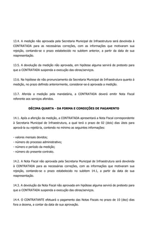 13.4. A medição não aprovada pela Secretaria Municipal de Infraestrutura será devolvida à
CONTRATADA para as necessárias correções, com as informações que motivaram sua
rejeição, contando-se o prazo estabelecido no subitem anterior, a partir da data de sua
reapresentação.
13.5. A devolução da medição não aprovada, em hipótese alguma servirá de pretexto para
que a CONTRATADA suspenda a execução das obras/serviços.
13.6. Na hipótese de não pronunciamento da Secretaria Municipal de Infraestrutura quanto à
medição, no prazo definido anteriormente, considerar-se-á aprovada a medição.
13.7. Aferida a medição pela mandatária, a CONTRATADA deverá emitir Nota Fiscal
referente aos serviços aferidos.
DÉCIMA QUARTA - DA FORMA E CONDIÇÕES DE PAGAMENTO
14.1. Após a aferição da medição, a CONTRATADA apresentará a Nota Fiscal correspondente
à Secretaria Municipal de Infraestrutura, a qual terá o prazo de 02 (dois) dias úteis para
aprová-la ou rejeitá-la, contendo no mínimo as seguintes informações:
- valores mensais devidos;
- número do processo administrativo;
- número e período da medição;
- número do presente contrato.
14.2. A Nota Fiscal não aprovada pela Secretaria Municipal de Infraestrutura será devolvida
à CONTRATADA para as necessárias correções, com as informações que motivaram sua
rejeição, contando-se o prazo estabelecido no subitem 14.1, a partir da data de sua
reapresentação.
14.3. A devolução da Nota Fiscal não aprovada em hipótese alguma servirá de pretexto para
que a CONTRATADA suspenda a execução das obras/serviços.
14.4. O CONTRATANTE efetuará o pagamento das Notas Fiscais no prazo de 10 (dez) dias
fora a dezena, a contar da data de sua aprovação.
 