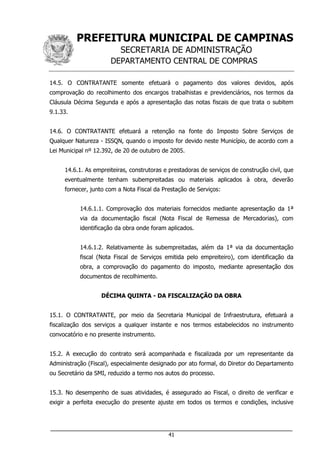 PREFEITURA MUNICIPAL DE CAMPINAS
SECRETARIA DE ADMINISTRAÇÃO
DEPARTAMENTO CENTRAL DE COMPRAS
___________________________________________________________________
41
14.5. O CONTRATANTE somente efetuará o pagamento dos valores devidos, após
comprovação do recolhimento dos encargos trabalhistas e previdenciários, nos termos da
Cláusula Décima Segunda e após a apresentação das notas fiscais de que trata o subitem
9.1.33.
14.6. O CONTRATANTE efetuará a retenção na fonte do Imposto Sobre Serviços de
Qualquer Natureza - ISSQN, quando o imposto for devido neste Município, de acordo com a
Lei Municipal nº 12.392, de 20 de outubro de 2005.
14.6.1. As empreiteiras, construtoras e prestadoras de serviços de construção civil, que
eventualmente tenham subempreitadas ou materiais aplicados à obra, deverão
fornecer, junto com a Nota Fiscal da Prestação de Serviços:
14.6.1.1. Comprovação dos materiais fornecidos mediante apresentação da 1ª
via da documentação fiscal (Nota Fiscal de Remessa de Mercadorias), com
identificação da obra onde foram aplicados.
14.6.1.2. Relativamente às subempreitadas, além da 1ª via da documentação
fiscal (Nota Fiscal de Serviços emitida pelo empreiteiro), com identificação da
obra, a comprovação do pagamento do imposto, mediante apresentação dos
documentos de recolhimento.
DÉCIMA QUINTA - DA FISCALIZAÇÃO DA OBRA
15.1. O CONTRATANTE, por meio da Secretaria Municipal de Infraestrutura, efetuará a
fiscalização dos serviços a qualquer instante e nos termos estabelecidos no instrumento
convocatório e no presente instrumento.
15.2. A execução do contrato será acompanhada e fiscalizada por um representante da
Administração (Fiscal), especialmente designado por ato formal, do Diretor do Departamento
ou Secretário da SMI, reduzido a termo nos autos do processo.
15.3. No desempenho de suas atividades, é assegurado ao Fiscal, o direito de verificar e
exigir a perfeita execução do presente ajuste em todos os termos e condições, inclusive
 
