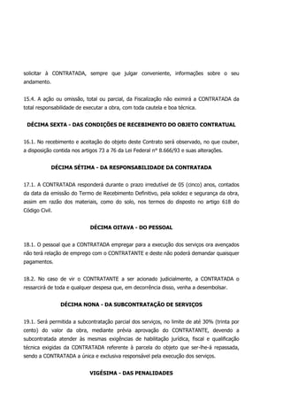solicitar à CONTRATADA, sempre que julgar conveniente, informações sobre o seu
andamento.
15.4. A ação ou omissão, total ou parcial, da Fiscalização não eximirá a CONTRATADA da
total responsabilidade de executar a obra, com toda cautela e boa técnica.
DÉCIMA SEXTA - DAS CONDIÇÕES DE RECEBIMENTO DO OBJETO CONTRATUAL
16.1. No recebimento e aceitação do objeto deste Contrato será observado, no que couber,
a disposição contida nos artigos 73 a 76 da Lei Federal n° 8.666/93 e suas alterações.
DÉCIMA SÉTIMA - DA RESPONSABILIDADE DA CONTRATADA
17.1. A CONTRATADA responderá durante o prazo irredutível de 05 (cinco) anos, contados
da data da emissão do Termo de Recebimento Definitivo, pela solidez e segurança da obra,
assim em razão dos materiais, como do solo, nos termos do disposto no artigo 618 do
Código Civil.
DÉCIMA OITAVA - DO PESSOAL
18.1. O pessoal que a CONTRATADA empregar para a execução dos serviços ora avençados
não terá relação de emprego com o CONTRATANTE e deste não poderá demandar quaisquer
pagamentos.
18.2. No caso de vir o CONTRATANTE a ser acionado judicialmente, a CONTRATADA o
ressarcirá de toda e qualquer despesa que, em decorrência disso, venha a desembolsar.
DÉCIMA NONA - DA SUBCONTRATAÇÃO DE SERVIÇOS
19.1. Será permitida a subcontratação parcial dos serviços, no limite de até 30% (trinta por
cento) do valor da obra, mediante prévia aprovação do CONTRATANTE, devendo a
subcontratada atender às mesmas exigências de habilitação jurídica, fiscal e qualificação
técnica exigidas da CONTRATADA referente à parcela do objeto que ser-lhe-á repassada,
sendo a CONTRATADA a única e exclusiva responsável pela execução dos serviços.
VIGÉSIMA - DAS PENALIDADES
 
