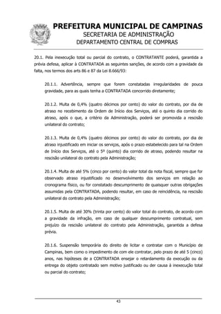 PREFEITURA MUNICIPAL DE CAMPINAS
SECRETARIA DE ADMINISTRAÇÃO
DEPARTAMENTO CENTRAL DE COMPRAS
___________________________________________________________________
43
20.1. Pela inexecução total ou parcial do contrato, o CONTRATANTE poderá, garantida a
prévia defesa, aplicar à CONTRATADA as seguintes sanções, de acordo com a gravidade da
falta, nos termos dos arts 86 e 87 da Lei 8.666/93:
20.1.1. Advertência, sempre que forem constatadas irregularidades de pouca
gravidade, para as quais tenha a CONTRATADA concorrido diretamente;
20.1.2. Multa de 0,4% (quatro décimos por cento) do valor do contrato, por dia de
atraso no recebimento da Ordem de Início dos Serviços, até o quinto dia corrido do
atraso, após o que, a critério da Administração, poderá ser promovida a rescisão
unilateral do contrato;
20.1.3. Multa de 0,4% (quatro décimos por cento) do valor do contrato, por dia de
atraso injustificado em iniciar os serviços, após o prazo estabelecido para tal na Ordem
de Início dos Serviços, até o 5º (quinto) dia corrido de atraso, podendo resultar na
rescisão unilateral do contrato pela Administração;
20.1.4. Multa de até 5% (cinco por cento) do valor total da nota fiscal, sempre que for
observado atraso injustificado no desenvolvimento dos serviços em relação ao
cronograma físico, ou for constatado descumprimento de quaisquer outras obrigações
assumidas pela CONTRATADA, podendo resultar, em caso de reincidência, na rescisão
unilateral do contrato pela Administração;
20.1.5. Multa de até 30% (trinta por cento) do valor total do contrato, de acordo com
a gravidade da infração, em caso de qualquer descumprimento contratual, sem
prejuízo da rescisão unilateral do contrato pela Administração, garantida a defesa
prévia.
20.1.6. Suspensão temporária do direito de licitar e contratar com o Município de
Campinas, bem como o impedimento de com ele contratar, pelo prazo de até 5 (cinco)
anos, nas hipóteses de a CONTRATADA ensejar o retardamento da execução ou da
entrega do objeto contratado sem motivo justificado ou der causa à inexecução total
ou parcial do contrato;
 