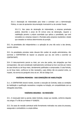 20.1.7. Declaração de inidoneidade para licitar e contratar com a Administração
Pública, no caso de apresentar documentação inverossímil ou de cometer fraude.
20.1.7.1. Nos casos de declaração de inidoneidade, a empresa penalizada
poderá, decorrido o prazo de 05 (cinco) anos da declaração, requerer a
reabilitação perante a própria autoridade que aplicou a penalidade, que será
concedida se a empresa ressarcir o Município pelos prejuízos resultantes e desde
que cessados os motivos determinantes da punição.
20.2. As penalidades são independentes e a aplicação de uma não exclui a das demais,
quando cabíveis.
20.3. As penalidades previstas nesta cláusula têm caráter de sanção administrativa, não
eximindo a CONTRATADA de reparar os prejuízos que seu ato venha a acarretar ao
CONTRATANTE.
20.4. O descumprimento parcial ou total, por uma das partes, das obrigações que lhes
correspondam, não será considerado inadimplemento contratual se tiver ocorrido por motivo
de caso fortuito ou de força maior, devidamente justificados e comprovados. O caso fortuito,
ou de força maior, verifica-se no fato necessário, cujos efeitos não era possível evitar, ou
impedir, nos termos do parágrafo único do art. 393 do Código Civil.
VIGÉSIMA PRIMEIRA - DAS CONDIÇÕES DE HABILITAÇÃO
21.1. A CONTRATADA deverá manter, durante a execução do Contrato, todas as condições
de habilitação e qualificação necessárias e exigidas na licitação, em compatibilidade com as
obrigações assumidas.
VIGÉSIMA SEGUNDA - DA RESCISÃO
22.1. A inexecução total ou parcial, deste Contrato, enseja sua rescisão, conforme disposto
nos artigos 77 a 80 da Lei Federal n° 8.666/93.
22.2. Os casos de rescisão contratual serão formalmente motivados nos autos do processo,
assegurado o contraditório e a ampla defesa.
 