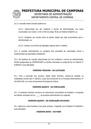 PREFEITURA MUNICIPAL DE CAMPINAS
SECRETARIA DE ADMINISTRAÇÃO
DEPARTAMENTO CENTRAL DE COMPRAS
___________________________________________________________________
45
22.3. A rescisão deste Contrato poderá ser:
22.3.1. Determinada por ato unilateral e escrito da Administração, nos casos
enumerados nos incisos I a XII e XVII do artigo 78 da Lei Federal 8.666/93; ou
22.3.2. Amigável, por acordo entre as partes, desde que haja conveniência para a
Administração; ou
22.3.3. Judicial, nos termos da legislação vigente sobre a matéria.
22.4. A rescisão administrativa ou amigável será precedida de autorização escrita e
fundamentada da autoridade competente.
22.5. Na hipótese de rescisão determinada por ato unilateral e escrito da Administração,
ficarão assegurados ao CONTRATANTE os direitos elencados no artigo 80 da Lei Federal nº
8.666/93 e suas alterações.
VIGÉSIMA TERCEIRA - DA LICITAÇÃO
23.1. Para a execução dos serviços, objeto deste Contrato, realizou-se licitação na
modalidade Convite sob nº 28/2015, cujos atos encontram-se no Processo Administrativo nº
14/10/04.246, em nome da Secretaria Municipal de Cultura.
VIGÉSIMA QUARTA - DA VINCULAÇÃO
24.1. O presente Contrato vincula-se ao instrumento convocatório da licitação e à proposta
da licitante vencedora de fls. ____, do processo administrativo em epígrafe.
VIGÉSIMA QUINTA - DA LEGISLAÇÃO APLICÁVEL
25.1. Aplica-se a este Contrato e nos casos omissos, o disposto na Lei Federal nº 8.666/93 e
suas alterações.
VIGÉSIMA SEXTA – DO FORO
 