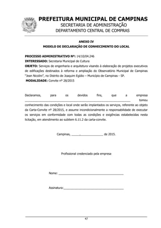 PREFEITURA MUNICIPAL DE CAMPINAS
SECRETARIA DE ADMINISTRAÇÃO
DEPARTAMENTO CENTRAL DE COMPRAS
___________________________________________________________________
47
ANEXO IV
MODELO DE DECLARAÇÃO DE CONHECIMENTO DO LOCAL
PROCESSO ADMINISTRATIVO Nº: 14/10/04.246
INTERESSADO: Secretaria Municipal de Cultura
OBJETO: Serviços de engenharia e arquitetura visando à elaboração de projetos executivos
de edificações destinados à reforma e ampliação do Observatório Municipal de Campinas
“Jean Nicolini”, no Distrito de Joaquim Egídio – Município de Campinas - SP.
MODALIDADE: Convite nº 28/2015
Declaramos, para os devidos fins, que a empresa
_________________________________________________________________ tomou
conhecimento das condições e local onde serão implantados os serviços, referente ao objeto
da Carta-Convite nº 28/2015, e assume incondicionalmente a responsabilidade de executar
os serviços em conformidade com todas as condições e exigências estabelecidas nesta
licitação, em atendimento ao subitem 6.11.2 da carta-convite.
Campinas, _____,______________ de 2015.
Profissional credenciado pela empresa
Nome: ________________________________________
Assinatura:_____________________________________
 