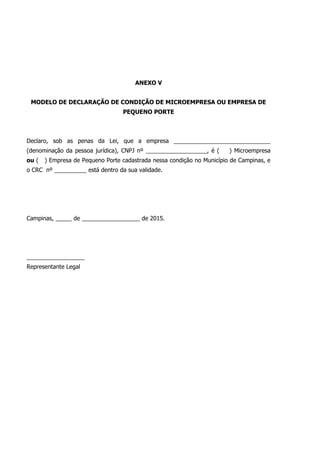 ANEXO V
MODELO DE DECLARAÇÃO DE CONDIÇÃO DE MICROEMPRESA OU EMPRESA DE
PEQUENO PORTE
Declaro, sob as penas da Lei, que a empresa ______________________________
(denominação da pessoa jurídica), CNPJ nº ___________________, é ( ) Microempresa
ou ( ) Empresa de Pequeno Porte cadastrada nessa condição no Município de Campinas, e
o CRC nº __________ está dentro da sua validade.
Campinas, _____ de __________________ de 2015.
__________________
Representante Legal
 