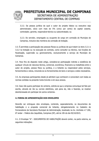 PREFEITURA MUNICIPAL DE CAMPINAS
SECRETARIA DE ADMINISTRAÇÃO
DEPARTAMENTO CENTRAL DE COMPRAS
___________________________________________________________________
5
3.2.2. Da pessoa jurídica da qual o autor do projeto básico ou executivo seja
administrador, sócio com mais de 5% (cinco por cento) do capital votante,
controlador, gerente, responsável técnico ou subcontratado; ou
3.2.3. Do servidor, empregado ou ocupante de cargo em comissão do Município de
Campinas, inclusive dos membros da comissão de licitação.
3.3. É permitida a participação das pessoas físicas ou jurídicas de que tratam os itens 3.2.1 e
3.2.2 na licitação ou na execução do contrato, como consultor ou técnico, nas funções de
fiscalização, supervisão ou gerenciamento, exclusivamente a serviço do Município de
Campinas.
3.4. Para fins do disposto neste artigo, considera-se participação indireta a existência de
qualquer vínculo de natureza técnica, comercial, econômica, financeira ou trabalhista entre o
autor do projeto, pessoa física ou jurídica, e a licitante ou responsável pelos serviços,
fornecimentos e obras, incluindo-se os fornecimentos de bens e serviços a estes necessários.
3.5. As empresas participantes desde já admitem que conhecem e concordam com todas as
normas contidas na presente Carta-Convite e em seus anexos.
3.6. Caso não queira participar do certame, solicita-se que a empresa comunique tal fato por
escrito, através de fax ou correio eletrônico, sob pena de, não o fazendo, se mostrar
desinteressada em participar de outros certames.
4. FORMA DE APRESENTAÇÃO DOS ENVELOPES
Deverão ser entregues dois envelopes, contendo, separadamente, os documentos de
habilitação e a proposta comercial da licitante, obrigatoriamente no Cadastro de
Fornecedores da Secretaria Municipal de Administração, localizado na Av. Anchieta n.º 200,
6º andar – Palácio dos Jequitibás, Campinas (SP), até às 10h do dia 05/10/2015.
4.1. O Envelope “A” - DOCUMENTOS DE HABILITAÇÃO deverá conter, na parte externa, as
seguintes indicações:
 