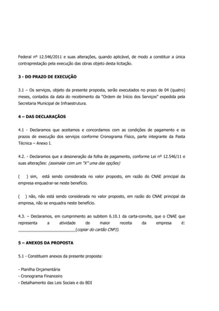 Federal nº 12.546/2011 e suas alterações, quando aplicável, de modo a constituir a única
contraprestação pela execução das obras objeto desta licitação.
3 - DO PRAZO DE EXECUÇÃO
3.1 – Os serviços, objeto da presente proposta, serão executados no prazo de 04 (quatro)
meses, contados da data do recebimento da “Ordem de Início dos Serviços” expedida pela
Secretaria Municipal de Infraestrutura.
4 – DAS DECLARAÇÃOS
4.1 - Declaramos que aceitamos e concordamos com as condições de pagamento e os
prazos de execução dos serviços conforme Cronograma Físico, parte integrante da Pasta
Técnica – Anexo I.
4.2. - Declaramos que a desoneração da folha de pagamento, conforme Lei nº 12.546/11 e
suas alterações: (assinalar com um “X” uma das opções)
( ) sim, está sendo considerada no valor proposto, em razão do CNAE principal da
empresa enquadrar-se neste benefício.
( ) não, não está sendo considerada no valor proposto, em razão do CNAE principal da
empresa, não se enquadra neste benefício.
4.3. – Declaramos, em cumprimento ao subitem 6.10.1 da carta-convite, que o CNAE que
representa a atividade de maior receita da empresa é:
__________________________(copiar do cartão CNPJ).
5 – ANEXOS DA PROPOSTA
5.1 - Constituem anexos da presente proposta:
- Planilha Orçamentária
- Cronograma Financeiro
- Detalhamento das Leis Sociais e do BDI
 