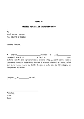 ANEXO VII
MODELO DE CARTA DE CREDENCIAMENTO
Ao
MUNÍCIPIO DE CAMPINAS
Ref.: CONVITE Nº 28/2015
Prezados Senhores,
A empresa____________________________credencia o Sr.(a)_______________,
portador(a) do R.G. nº ______________ e C.P.F. nº _______________________, nosso
bastante preposto, para representar-nos na presente licitação, podendo assinar todos os
documentos, responder pela empresa em todos os atos relacionados ao processo licitatório,
bem como interpor recurso ou desistir de recorrer contra atos da Administração, em
qualquer fase do certame.
Campinas, __ de ____________de 2015.
_____________________________________
Assinatura
Nome
Cargo
 