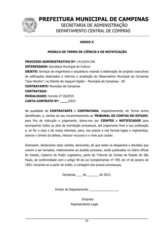 PREFEITURA MUNICIPAL DE CAMPINAS
SECRETARIA DE ADMINISTRAÇÃO
DEPARTAMENTO CENTRAL DE COMPRAS
___________________________________________________________________
55
ANEXO X
MODELO DE TERMO DE CIÊNCIA E DE NOTIFICAÇÃO
PROCESSO ADMINISTRATIVO Nº: 14/10/04.246
INTERESSADO: Secretaria Municipal de Cultura
OBJETO: Serviços de engenharia e arquitetura visando à elaboração de projetos executivos
de edificações destinados à reforma e ampliação do Observatório Municipal de Campinas
“Jean Nicolini”, no Distrito de Joaquim Egídio – Município de Campinas - SP.
CONTRATANTE: Município de Campinas
CONTRATADA:
MODALIDADE: Convite nº 28/2015
CARTA-CONTRATO Nº: ____/2015
Na qualidade de CONTRATANTE e CONTRATADA, respectivamente, do Termo acima
identificado, e, cientes do seu encaminhamento ao TRIBUNAL DE CONTAS DO ESTADO,
para fins de instrução e julgamento, damo-nos por CIENTES e NOTIFICADOS para
acompanhar todos os atos da tramitação processual, até julgamento final a sua publicação
e, se for o caso e de nosso interesse, para, nos prazos e nas formas legais e regimentais,
exercer o direito da defesa, interpor recursos e o mais que couber.
Outrossim, declaramos estar cientes, doravante, de que todos os despachos e decisões que
vierem a ser tomados, relativamente ao aludido processo, serão publicados no Diário Oficial
do Estado, Caderno do Poder Legislativo, parte do Tribunal de Contas do Estado de São
Paulo, de conformidade com o artigo 90 da Lei Complementar nº 709, de 14 de janeiro de
1993, iniciando-se a partir de então, a contagem dos prazos processuais.
Campinas, ___ de _______ de 2015.
Diretor do Departamento __________________
Empresa
Representante Legal
 