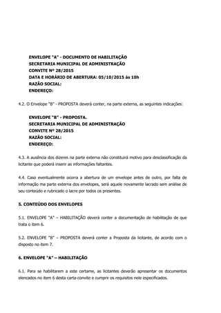 ENVELOPE “A” - DOCUMENTO DE HABILITAÇÃO
SECRETARIA MUNICIPAL DE ADMINISTRAÇÃO
CONVITE Nº 28/2015
DATA E HORÁRIO DE ABERTURA: 05/10/2015 às 10h
RAZÃO SOCIAL:
ENDEREÇO:
4.2. O Envelope “B” - PROPOSTA deverá conter, na parte externa, as seguintes indicações:
ENVELOPE “B” - PROPOSTA.
SECRETARIA MUNICIPAL DE ADMINISTRAÇÃO
CONVITE Nº 28/2015
RAZÃO SOCIAL:
ENDEREÇO:
4.3. A ausência dos dizeres na parte externa não constituirá motivo para desclassificação da
licitante que poderá inserir as informações faltantes.
4.4. Caso eventualmente ocorra a abertura de um envelope antes de outro, por falta de
informação ma parte externa dos envelopes, será aquele novamente lacrado sem análise de
seu conteúdo e rubricado o lacre por todos os presentes.
5. CONTEÚDO DOS ENVELOPES
5.1. ENVELOPE “A” – HABILITAÇÃO deverá conter a documentação de habilitação de que
trata o item 6.
5.2. ENVELOPE “B” – PROPOSTA deverá conter a Proposta da licitante, de acordo com o
disposto no item 7.
6. ENVELOPE “A” – HABILITAÇÃO
6.1. Para se habilitarem a este certame, as licitantes deverão apresentar os documentos
elencados no item 6 desta carta-convite e cumprir os requisitos nele especificados.
 