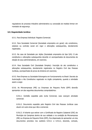reguladoras do processo tributário administrativo ou concessão de medida liminar em
mandado de segurança.
6.9. Regularidade Jurídica:
6.9.1. Para Empresa Individual: Registro Comercial.
6.9.2. Para Sociedade Comercial (Sociedade empresária em geral): ato constitutivo,
estatuto ou contrato social em vigor e alterações subsequentes, devidamente
registrados.
6.9.3. No caso de Sociedade por Ações (Sociedade empresária do tipo S/A): O ato
constitutivo e alterações subsequentes deverão vir acompanhados de documentos de
eleição de seus administradores, em exercício.
6.9.4. Para Sociedade Civil (Sociedade Simples): Inscrição do ato constitutivo e
alterações subsequentes, devidamente registrados no Registro Civil das Pessoas
Jurídicas, acompanhada de prova da diretoria em exercício;
6.9.5. Para Empresa ou Sociedade Estrangeira em funcionamento no Brasil: Decreto de
Autorização e Ato Constitutivo registrado no órgão competente, quando a atividade
assim o exigir.
6.9.6. As Microempresas (ME) ou Empresas de Pequeno Porte (EPP) deverão
apresentar um dos seguintes documentos comprobatórios:
6.9.6.1. Certidão expedida pela Junta Comercial, caso exerçam atividade
comercial.
6.9.6.2. Documento expedido pelo Registro Civil das Pessoas Jurídicas caso
atuem em outra área que não a comercial.
6.9.6.3. A licitante que estiver com o Certificado de Registro Cadastral (CRC) do
Município de Campinas dentro de sua validade e na condição de Microempresa
(ME) ou Empresa de Pequeno Porte (EPP), fica dispensada de apresentar um dos
documentos previstos nos subitens 6.9.6.1 e 6.9.6.2, devendo, contudo,
 