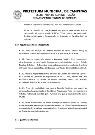 PREFEITURA MUNICIPAL DE CAMPINAS
SECRETARIA DE ADMINISTRAÇÃO
DEPARTAMENTO CENTRAL DE COMPRAS
___________________________________________________________________
9
apresentar a declaração constante do Anexo V da presente Carta-Convite.
6.9.6.4. A Comissão de Licitação poderá, em qualquer oportunidade, solicitar
comprovação adicional da situação de ME ou EPP da Licitante, por apresentação
de Balanço Patrimonial e Demonstração de Resultados do Exercício (DRE) da
empresa.
6.10. Regularidade Fiscal e Trabalhista
6.10.1. Prova de inscrição no Cadastro Nacional da Pessoa Jurídica (CNPJ) do
Ministério da Fazenda ou Comprovante de Inscrição e de Situação Cadastral.
6.10.2. Prova de regularidade relativa à Seguridade Social - INSS, demonstrando
situação regular no cumprimento dos encargos sociais instituídos por lei - Certidão
Negativa de Débito – CND, emitida pelos órgãos competentes, ou através de sistema
eletrônico, ficando sua aceitação condicionada à verificação de veracidade via internet.
6.10.3. Prova de regularidade relativa ao Fundo de Garantia por Tempo de Serviço –
FGTS através do Certificado de Regularidade do FGTS - CRF, emitido pela Caixa
Econômica Federal, ou através de sistema eletrônico, ficando sua aceitação
condicionada à verificação de veracidade via internet.
6.10.4. Prova de regularidade para com a Fazenda Municipal, que deverá ser
comprovada pela apresentação de Certidão de Regularidade Fiscal (correspondente a
Tributos Mobiliários) expedida pelo Município em que o estabelecimento estiver
situado.
6.10.5. Prova de inexistência de débitos inadimplidos perante a Justiça do Trabalho,
comprovada pela apresentação de Certidão Negativa de Débitos Trabalhistas emitida
por aquele Órgão, através de sistema eletrônico, ficando sua aceitação condicionada à
verificação da veracidade via internet.
6.11. Qualificação Técnica
 