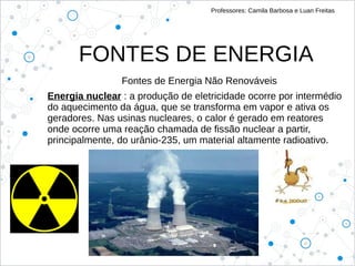 FONTES DE ENERGIA
Professores: Camila Barbosa e Luan Freitas
Fontes de Energia Não Renováveis
Energia nuclear : a produção de eletricidade ocorre por intermédio
do aquecimento da água, que se transforma em vapor e ativa os
geradores. Nas usinas nucleares, o calor é gerado em reatores
onde ocorre uma reação chamada de fissão nuclear a partir,
principalmente, do urânio-235, um material altamente radioativo.
 