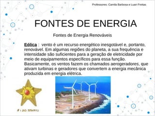 FONTES DE ENERGIA
Professores: Camila Barbosa e Luan Freitas
Fontes de Energia Renováveis
Eólica : vento é um recurso energético inesgotável e, portanto,
renovável. Em algumas regiões do planeta, a sua frequência e
intensidade são suficientes para a geração de eletricidade por
meio de equipamentos específicos para essa função.
Basicamente, os ventos fazem os chamados aerogeradores, que
ativam turbinas e geradores que convertem a energia mecânica
produzida em energia elétrica.
 