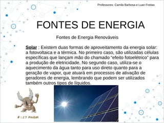 FONTES DE ENERGIA
Professores: Camila Barbosa e Luan Freitas
Fontes de Energia Renováveis
Solar : Existem duas formas de aproveitamento da energia solar:
a fotovoltaica e a térmica. No primeiro caso, são utilizadas células
específicas que lançam mão do chamado “efeito fotoelétrico” para
a produção de eletricidade. No segundo caso, utiliza-se o
aquecimento da água tanto para uso direto quanto para a
geração de vapor, que atuará em processos de ativação de
geradores de energia, lembrando que podem ser utilizados
também outros tipos de líquidos.
 