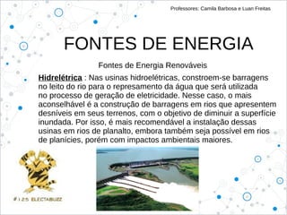 FONTES DE ENERGIA
Professores: Camila Barbosa e Luan Freitas
Fontes de Energia Renováveis
Hidrelétrica : Nas usinas hidroelétricas, constroem-se barragens
no leito do rio para o represamento da água que será utilizada
no processo de geração de eletricidade. Nesse caso, o mais
aconselhável é a construção de barragens em rios que apresentem
desníveis em seus terrenos, com o objetivo de diminuir a superfície
inundada. Por isso, é mais recomendável a instalação dessas
usinas em rios de planalto, embora também seja possível em rios
de planícies, porém com impactos ambientais maiores.
 