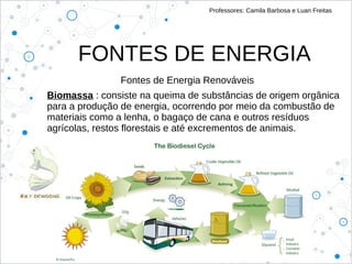FONTES DE ENERGIA
Professores: Camila Barbosa e Luan Freitas
Fontes de Energia Renováveis
Biomassa : consiste na queima de substâncias de origem orgânica
para a produção de energia, ocorrendo por meio da combustão de
materiais como a lenha, o bagaço de cana e outros resíduos
agrícolas, restos florestais e até excrementos de animais.
 