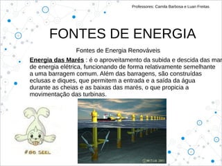 FONTES DE ENERGIA
Professores: Camila Barbosa e Luan Freitas
Fontes de Energia Renováveis
Energia das Marés : é o aproveitamento da subida e descida das mar
de energia elétrica, funcionando de forma relativamente semelhante
a uma barragem comum. Além das barragens, são construídas
eclusas e diques, que permitem a entrada e a saída da água
durante as cheias e as baixas das marés, o que propicia a
movimentação das turbinas.
 